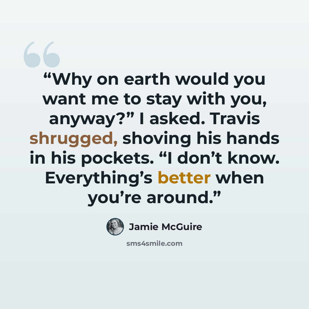“Why on earth would you want me to stay with you, anyway?” I asked. Travis shrugged, shoving his hands in his pockets. “I don’t know. Everything’s better when you’re around.” quote by Jamie McGuire