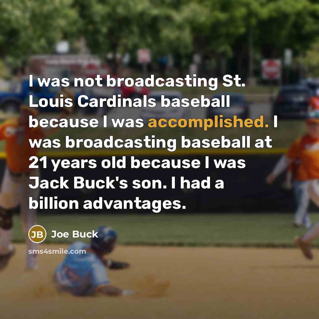 “I was not broadcasting St. Louis Cardinals baseball because I was accomplished. I was broadcasting baseball at 21 years old because I was Jack Buck's son. I had a billion advantages.” quote by Joe Buck