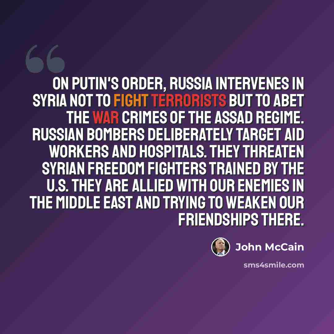 “On Putin's order, Russia intervenes in Syria not to fight terrorists but to abet the war crimes of the Assad regime. Russian bombers deliberately target aid workers and hospitals. They threaten Syrian freedom fighters trained by the U.S. They are allied with our enemies in the Middle East and…” quote by John McCain