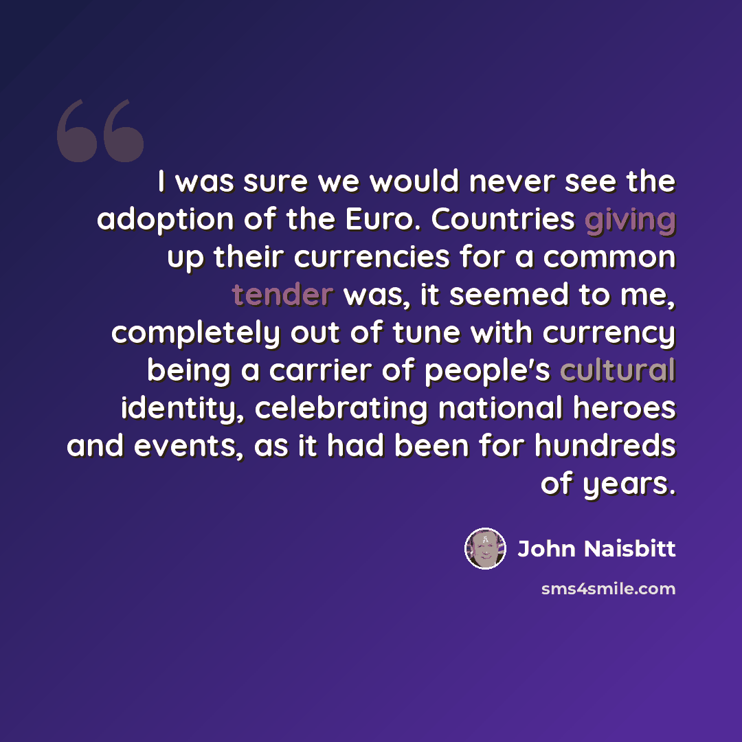 “I was sure we would never see the adoption of the Euro. Countries giving up their currencies for a common tender was, it seemed to me, completely out of tune with currency being a carrier of people's cultural identity, celebrating national heroes and events, as it had been for hundreds of years.” quote by John Naisbitt