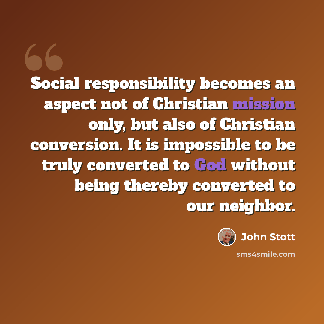 “Social responsibility becomes an aspect not of Christian mission only, but also of Christian conversion. It is impossible to be truly converted to God without being thereby converted to our neighbor.” quote by John Stott