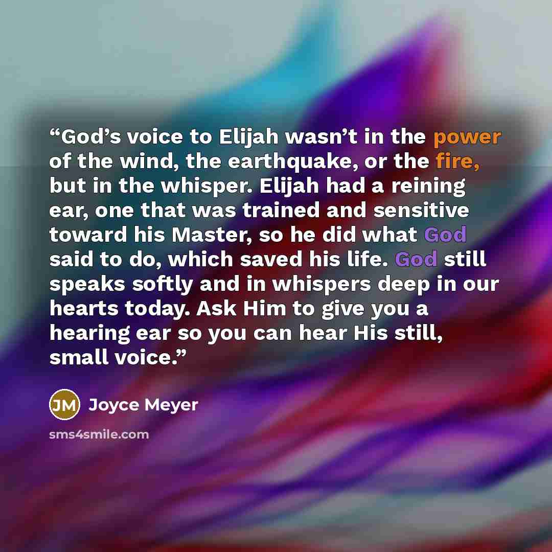 “God’s voice to Elijah wasn’t in the power of the wind, the earthquake, or the fire, but in the whisper. Elijah had a reining ear, one that was trained and sensitive toward his Master, so he did what God said to do, which saved his life. God still speaks softly and in whispers deep in our hearts…” quote by Joyce Meyer
