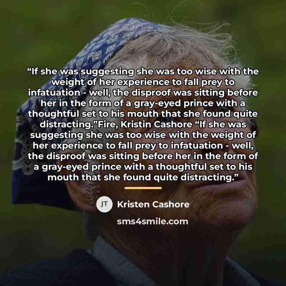“If she was suggesting she was too wise with the weight of her experience to fall prey to infatuation - well, the disproof was sitting before her in the form of a gray-eyed prince with a thoughtful set to his mouth that she found quite distracting.”Fire, Kristin Cashore “If she was suggesting she…” quote by Kristen Cashore