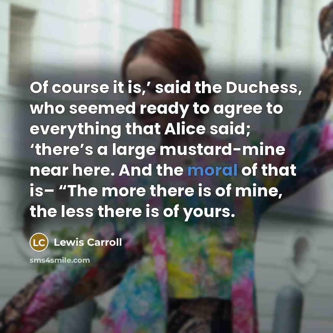 “Of course it is,’ said the Duchess, who seemed ready to agree to everything that Alice said; ‘there’s a large mustard-mine near here. And the moral of that is– “The more there is of mine, the less there is of yours.” quote by Lewis Carroll