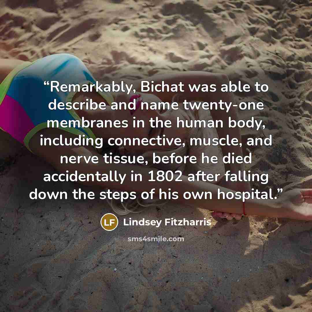 “Remarkably, Bichat was able to describe and name twenty-one membranes in the human body, including connective, muscle, and nerve tissue, before he died accidentally in 1802 after falling down the steps of his own hospital.” quote by Lindsey Fitzharris