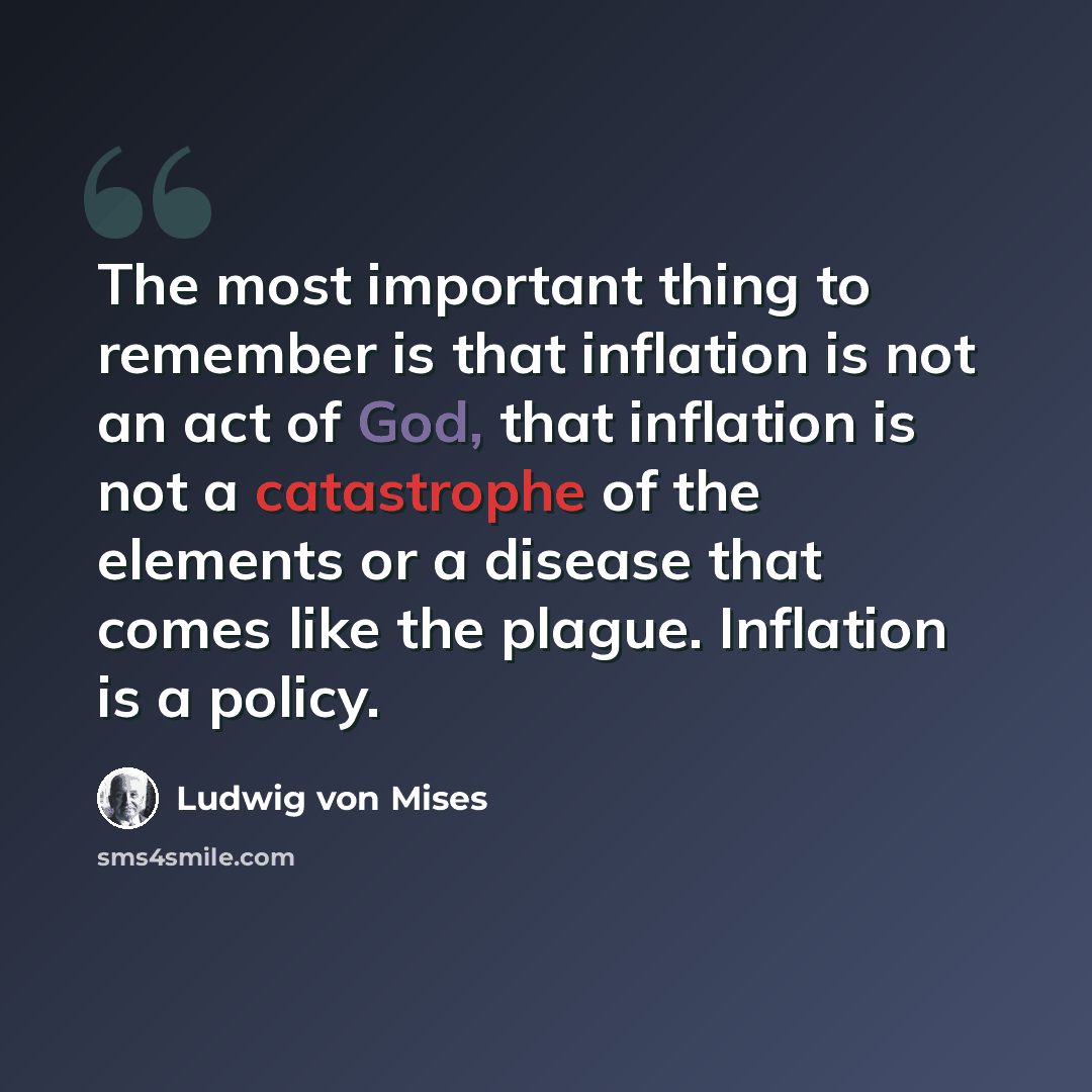 “The most important thing to remember is that inflation is not an act of God, that inflation is not a catastrophe of the elements or a disease that comes like the plague. Inflation is a policy.” quote by Ludwig von Mises