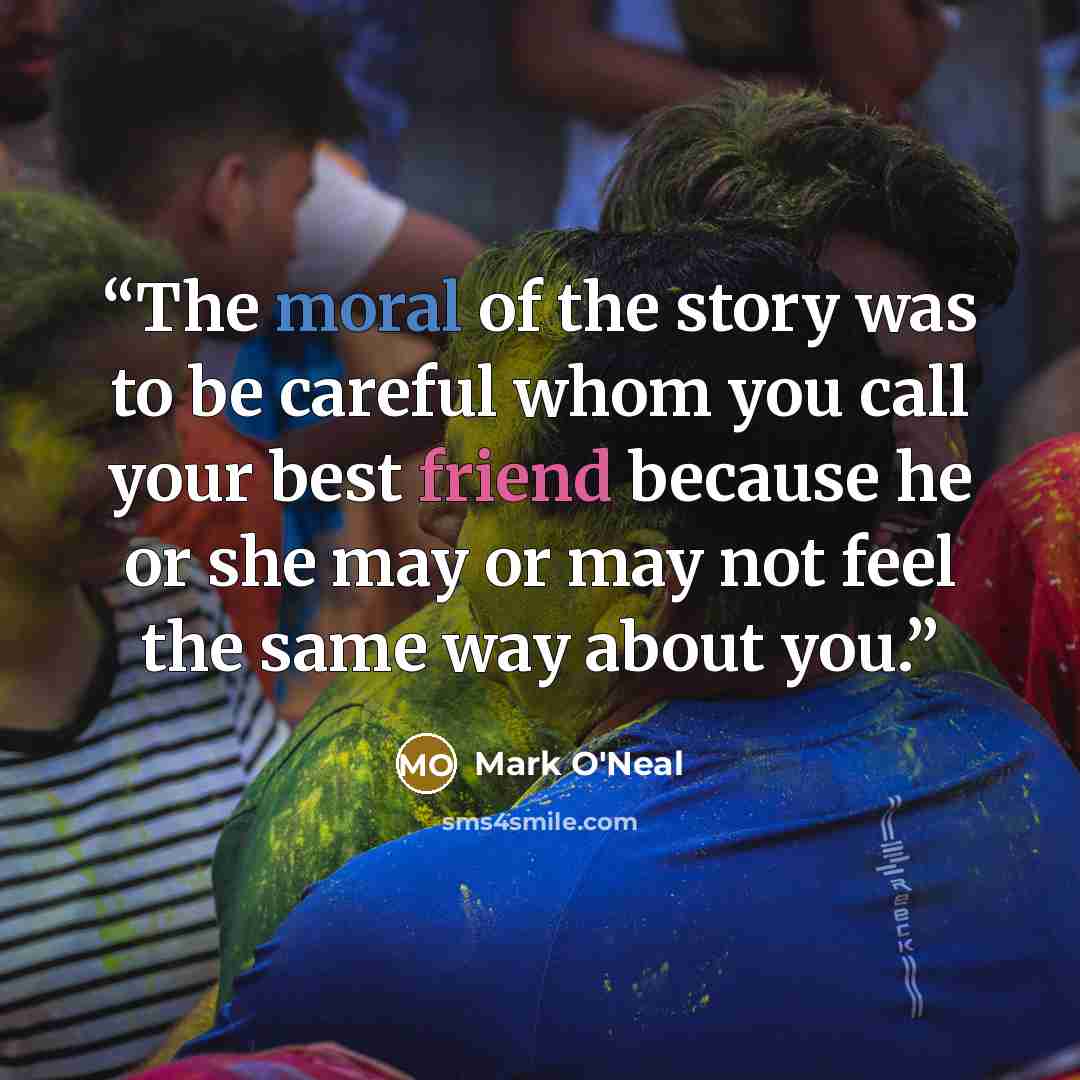 “The moral of the story was to be careful whom you call your best friend because he or she may or may not feel the same way about you.” quote by Mark O'Neal