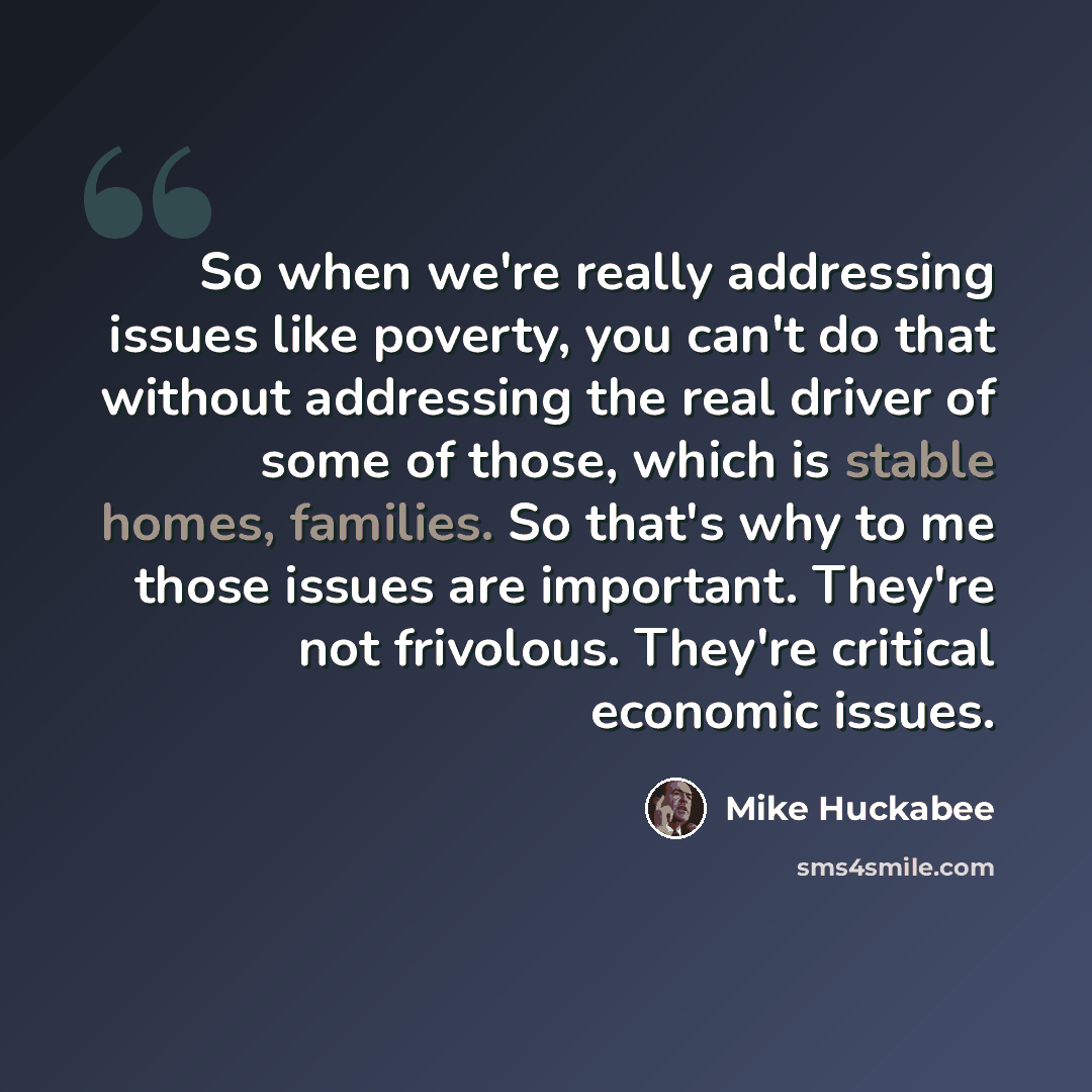 “So when we're really addressing issues like poverty, you can't do that without addressing the real driver of some of those, which is stable homes, families. So that's why to me those issues are important. They're not frivolous. They're critical economic issues.” quote by Mike Huckabee