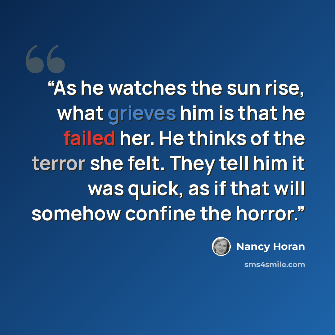 “As he watches the sun rise, what grieves him is that he failed her. He thinks of the terror she felt. They tell him it was quick, as if that will somehow confine the horror.” quote by Nancy Horan