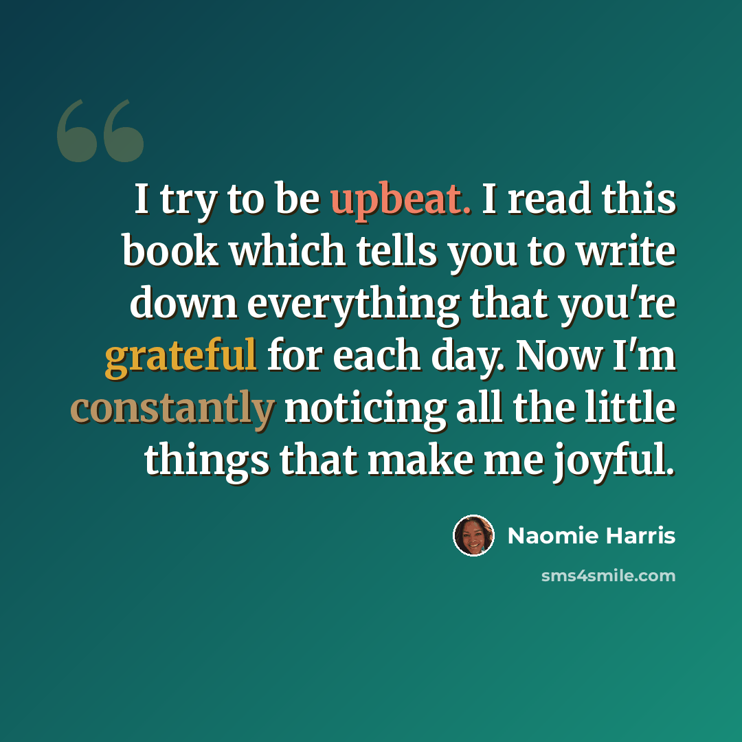 “I try to be upbeat. I read this book which tells you to write down everything that you're grateful for each day. Now I'm constantly noticing all the little things that make me joyful.” quote by Naomie Harris