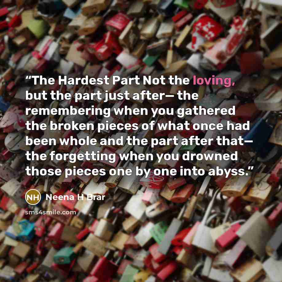 “The Hardest Part Not the loving, but the part just after— the remembering when you gathered the broken pieces of what once had been whole and the part after that— the forgetting when you drowned those pieces one by one into abyss.” quote by Neena H Brar
