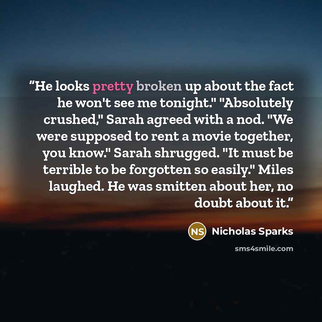 “He looks pretty broken up about the fact he won't see me tonight." "Absolutely crushed," Sarah agreed with a nod. "We were supposed to rent a movie together, you know." Sarah shrugged. "It must be terrible to be forgotten so easily." Miles laughed. He was smitten about her, no doubt about it.” quote by Nicholas Sparks