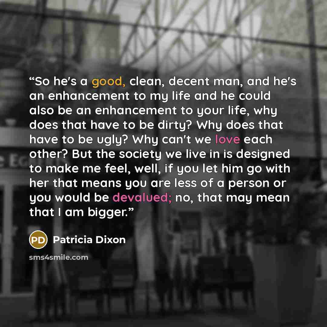 “So he's a good, clean, decent man, and he's an enhancement to my life and he could also be an enhancement to your life, why does that have to be dirty? Why does that have to be ugly? Why can't we love each other? But the society we live in is designed to make me feel, well, if you let him go with…” quote by Patricia Dixon