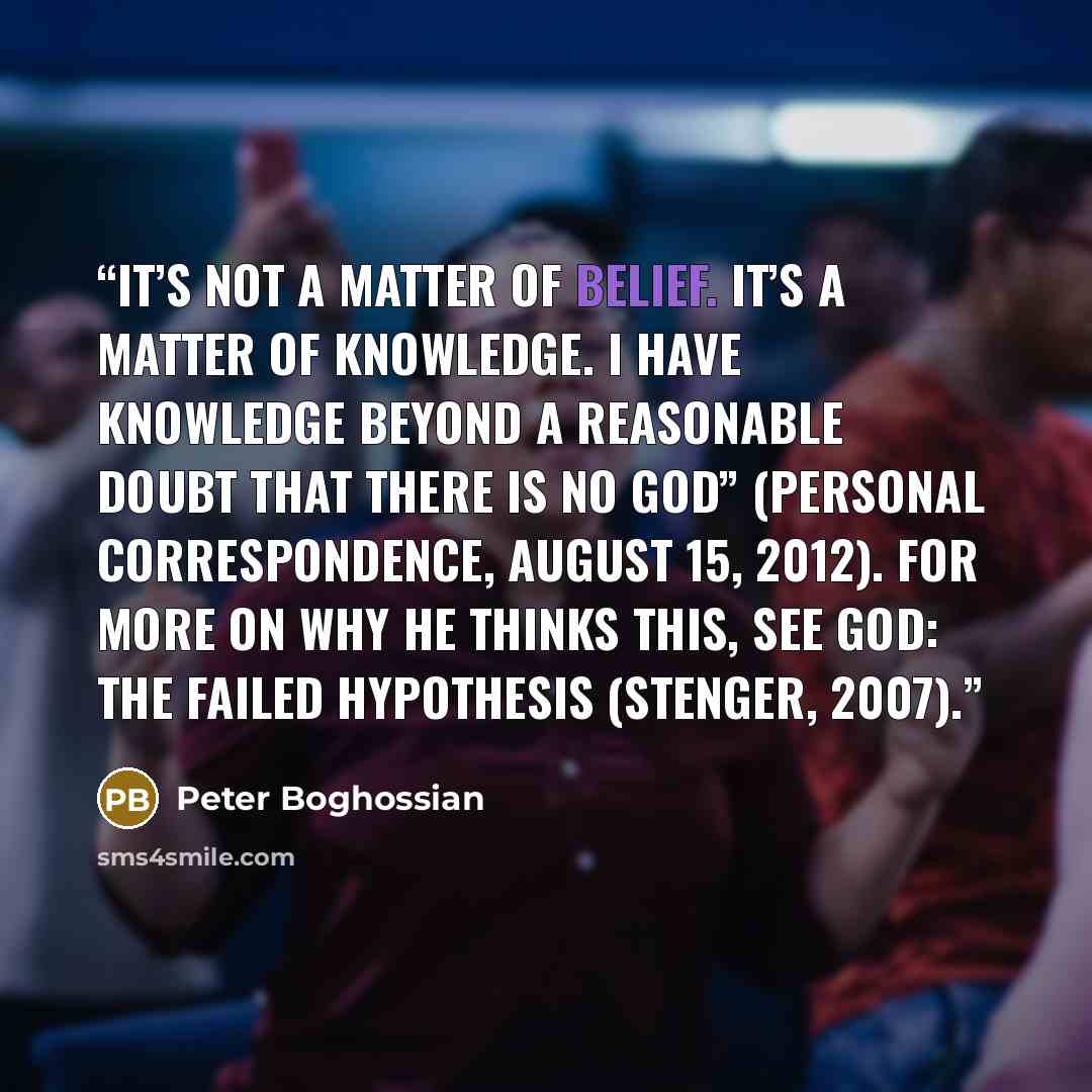 “It’s not a matter of belief. It’s a matter of knowledge. I have knowledge beyond a reasonable doubt that there is no God” (personal correspondence, August 15, 2012). For more on why he thinks this, see God: The Failed Hypothesis (Stenger, 2007).” quote by Peter Boghossian