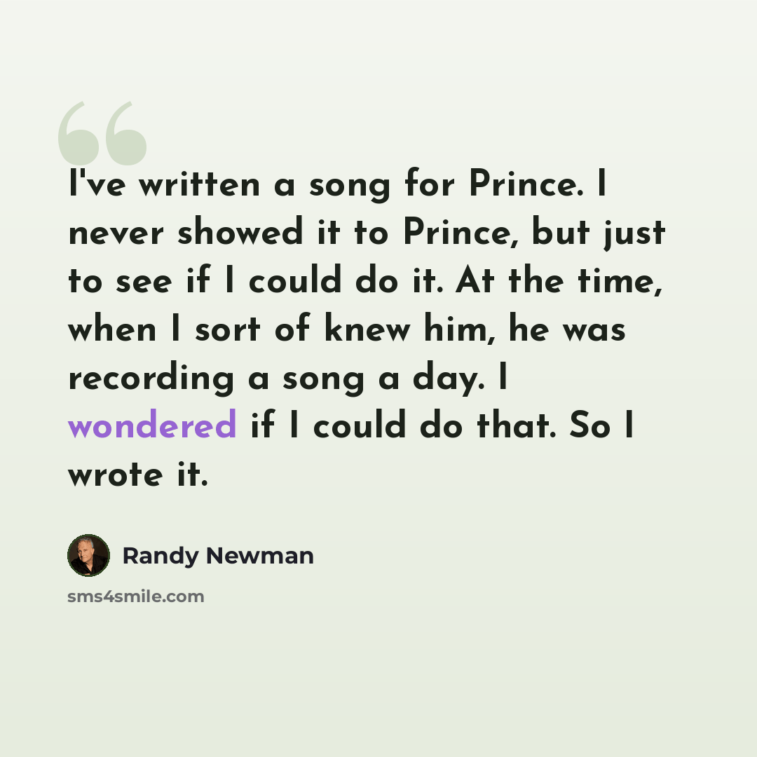 “I've written a song for Prince. I never showed it to Prince, but just to see if I could do it. At the time, when I sort of knew him, he was recording a song a day. I wondered if I could do that. So I wrote it.” quote by Randy Newman