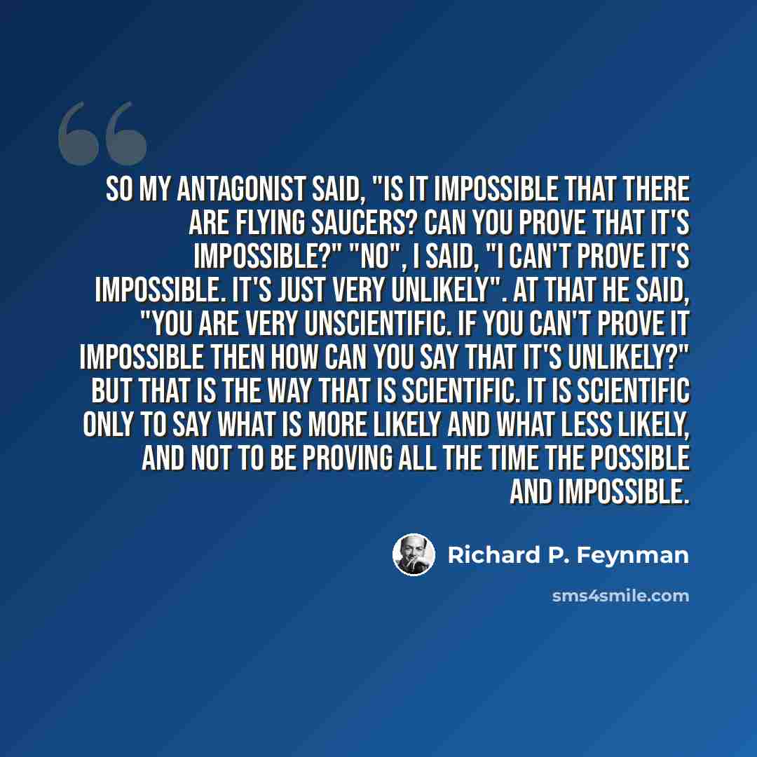 “So my antagonist said, "Is it impossible that there are flying saucers? Can you prove that it's impossible?" "No", I said, "I can't prove it's impossible. It's just very unlikely". At that he said, "You are very unscientific. If you can't prove it impossible then how can you say that it's…” quote by Richard P. Feynman