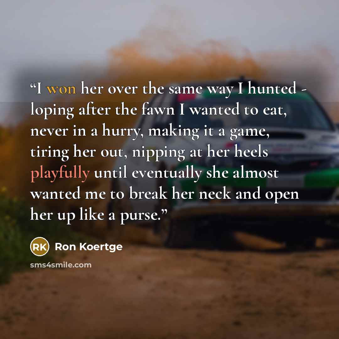 “I won her over the same way I hunted - loping after the fawn I wanted to eat, never in a hurry, making it a game, tiring her out, nipping at her heels playfully until eventually she almost wanted me to break her neck and open her up like a purse.” quote by Ron Koertge