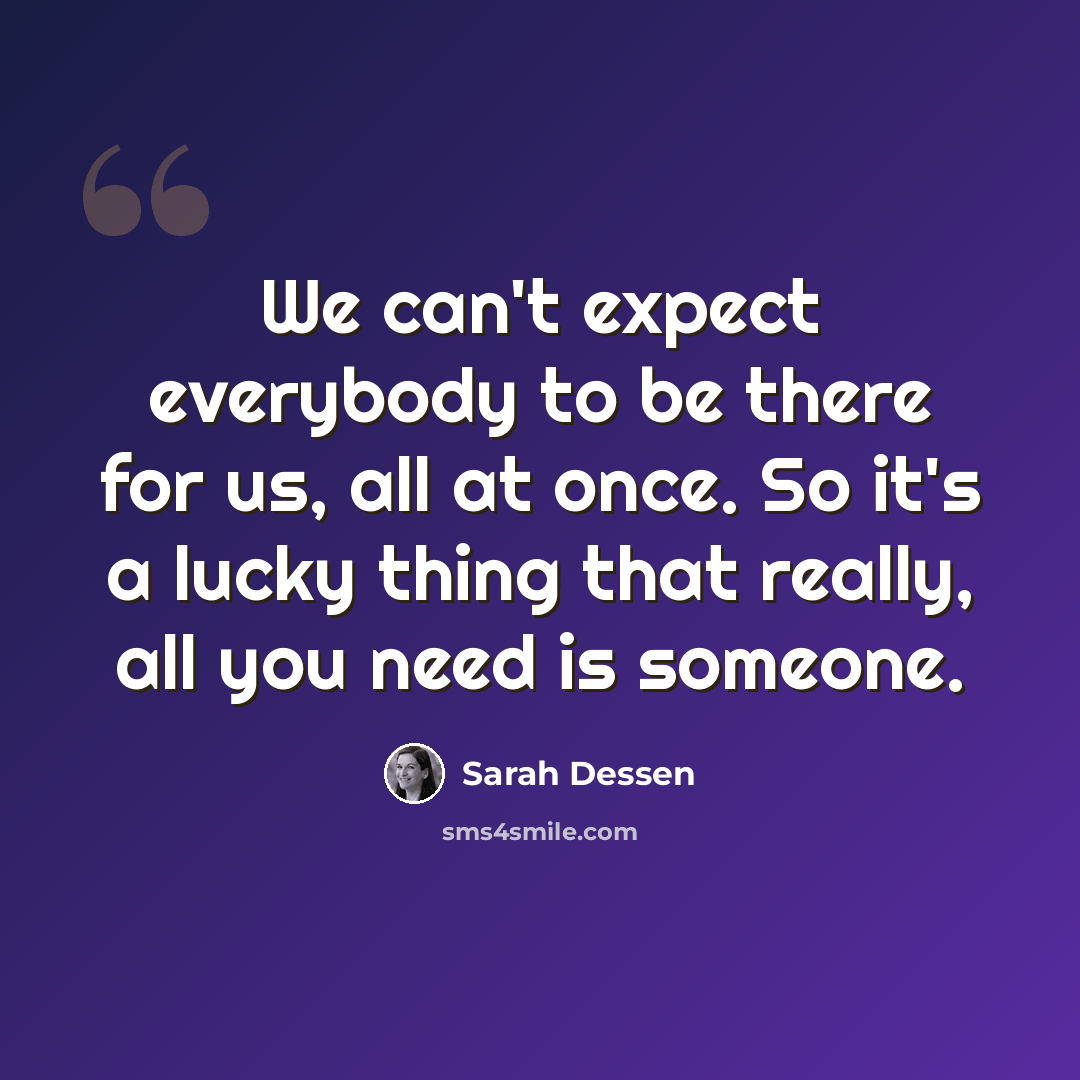 “We can't expect everybody to be there for us, all at once. So it's a lucky thing that really, all you need is someone.” quote by Sarah Dessen