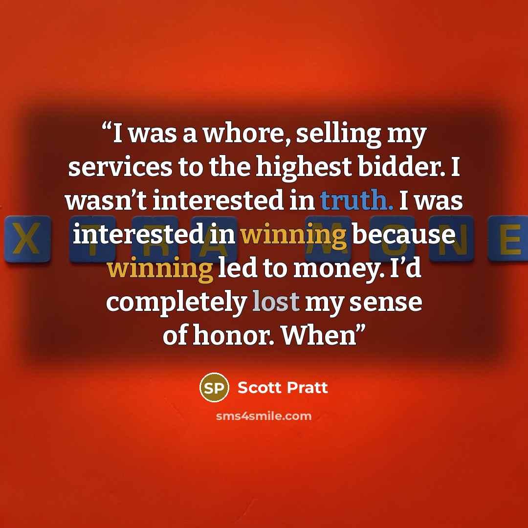 “I was a whore, selling my services to the highest bidder. I wasn’t interested in truth. I was interested in winning because winning led to money. I’d completely lost my sense of honor. When” quote by Scott Pratt