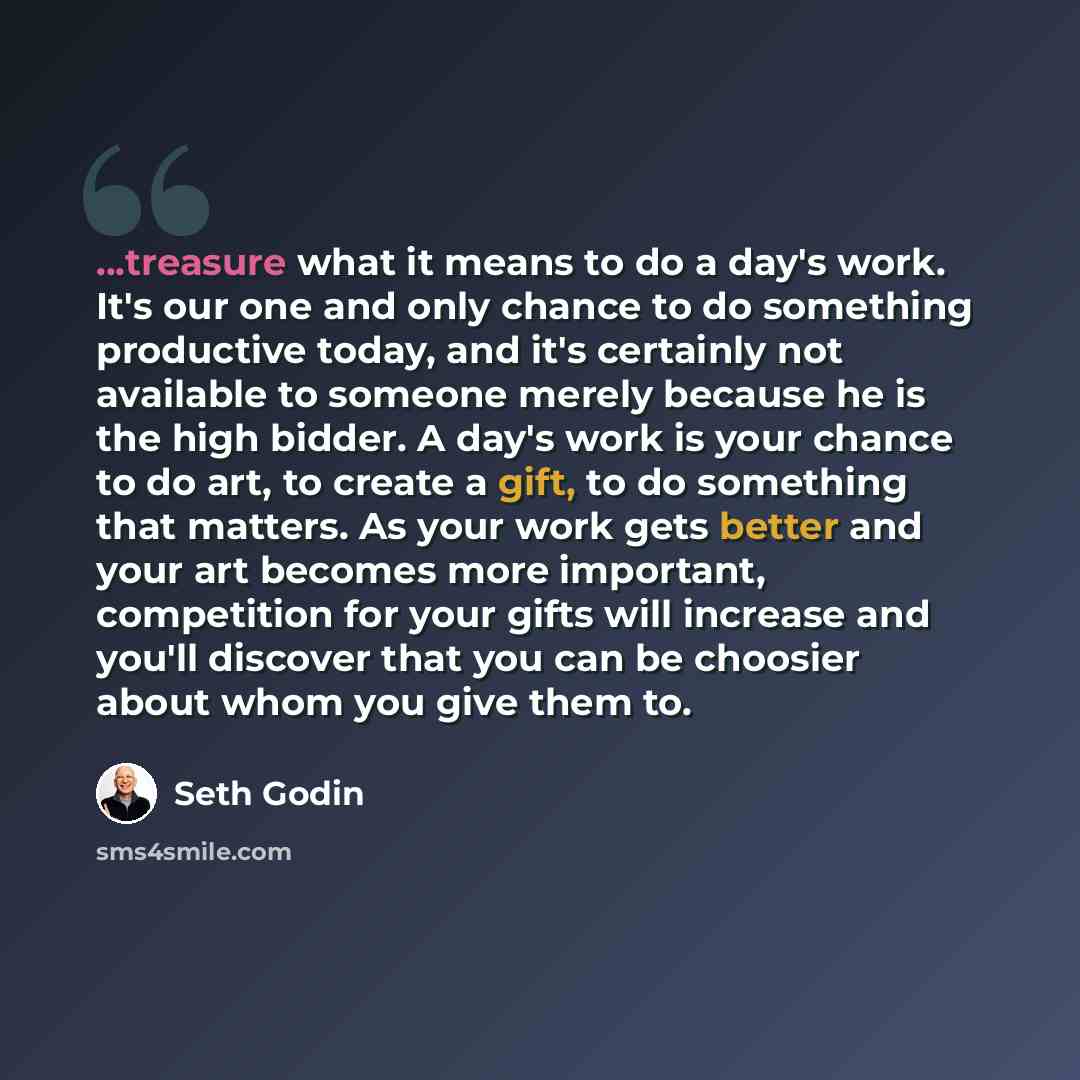 “...treasure what it means to do a day's work. It's our one and only chance to do something productive today, and it's certainly not available to someone merely because he is the high bidder. A day's work is your chance to do art, to create a gift, to do something that matters. As your work gets…” quote by Seth Godin
