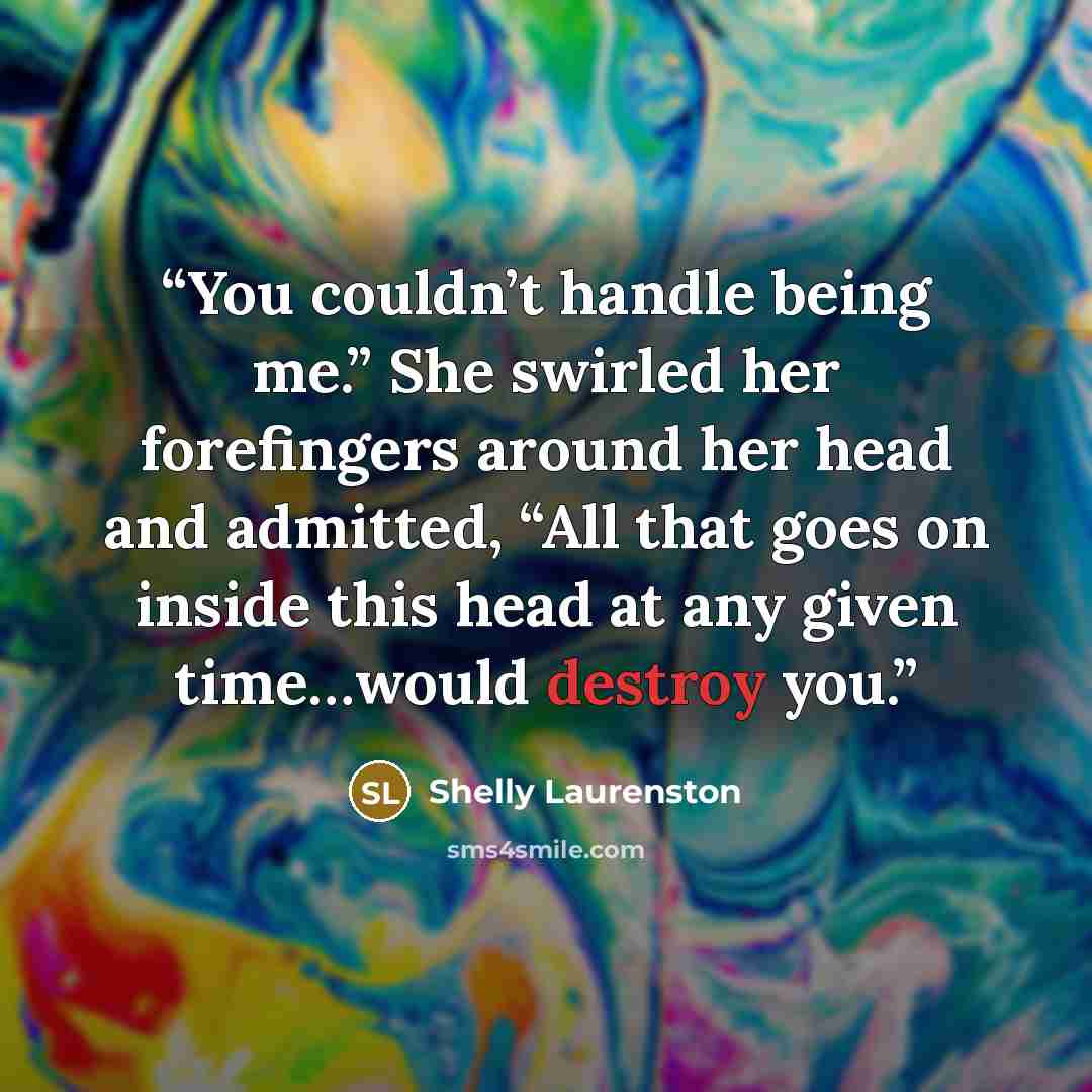 “You couldn’t handle being me.” She swirled her forefingers around her head and admitted, “All that goes on inside this head at any given time…would destroy you.” quote by Shelly Laurenston