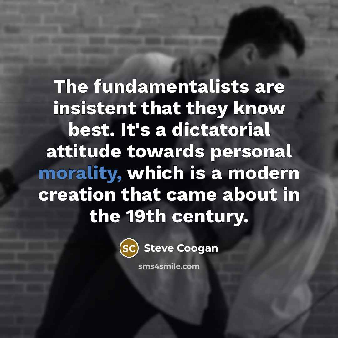 “The fundamentalists are insistent that they know best. It's a dictatorial attitude towards personal morality, which is a modern creation that came about in the 19th century.” quote by Steve Coogan