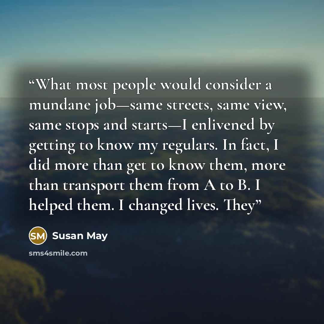 “What most people would consider a mundane job—same streets, same view, same stops and starts—I enlivened by getting to know my regulars. In fact, I did more than get to know them, more than transport them from A to B. I helped them. I changed lives. They” quote by Susan May
