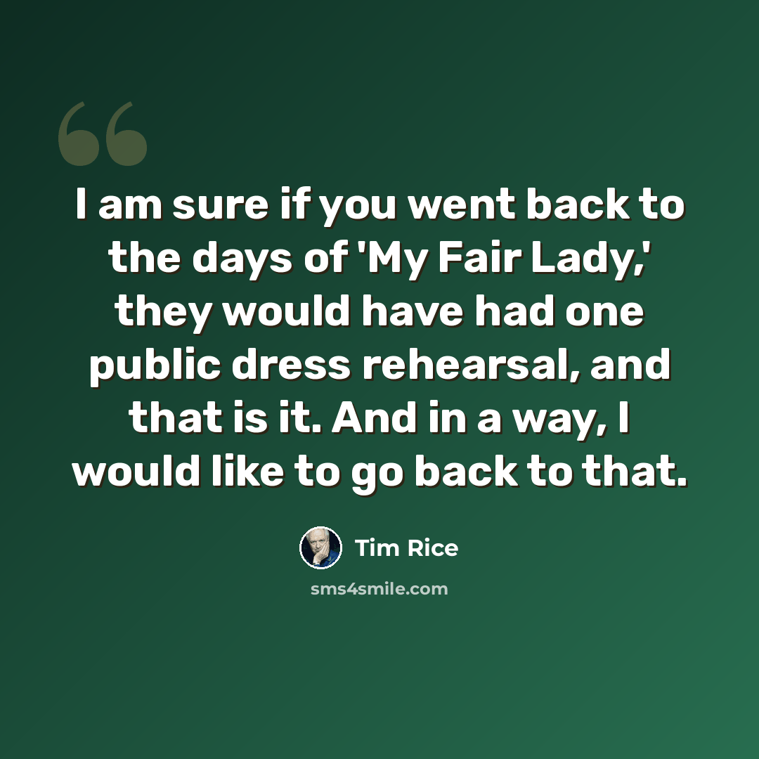 “I am sure if you went back to the days of 'My Fair Lady,' they would have had one public dress rehearsal, and that is it. And in a way, I would like to go back to that.” quote by Tim Rice
