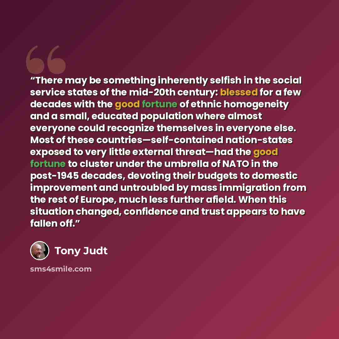 “There may be something inherently selfish in the social service states of the mid-20th century: blessed for a few decades with the good fortune of ethnic homogeneity and a small, educated population where almost everyone could recognize themselves in everyone else. Most of these…” quote by Tony Judt