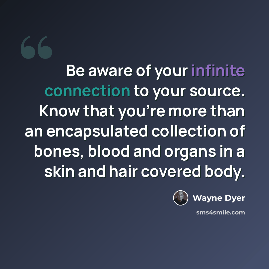 “Be aware of your infinite connection to your source. Know that you're more than an encapsulated collection of bones, blood and organs in a skin and hair covered body.” quote by Wayne Dyer