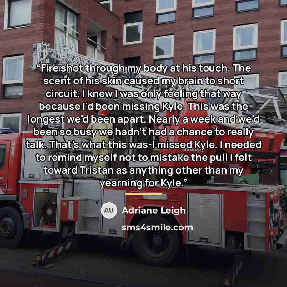 “Fire shot through my body at his touch. The scent of his skin caused my brain to short circuit. I knew I was only feeling that way because I'd been missing Kyle. This was the longest we'd been apart. Nearly a week and we'd been so busy we hadn't had a chance to really talk. That's what this was-I…” quote by Adriane Leigh