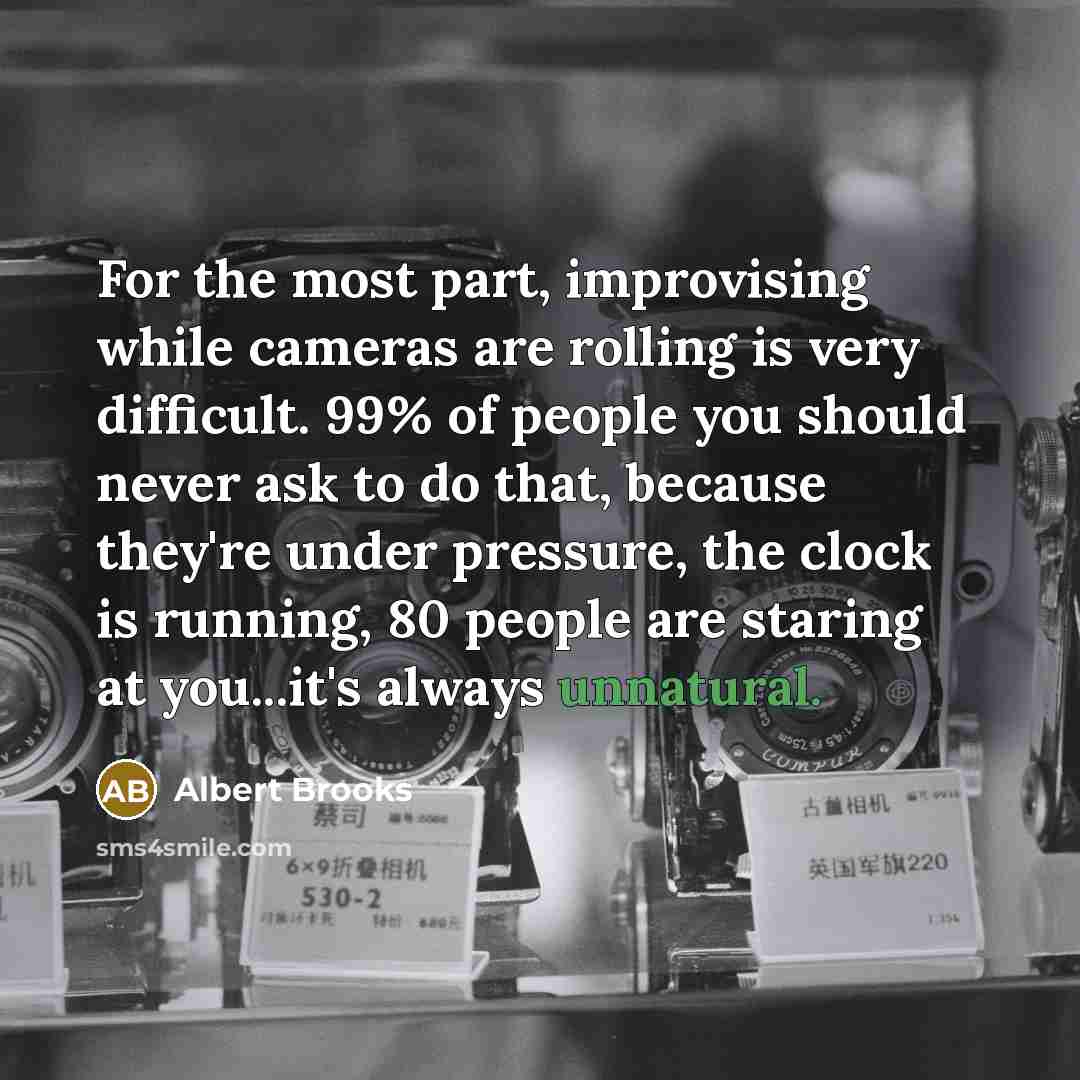 “For the most part, improvising while cameras are rolling is very difficult. 99% of people you should never ask to do that, because they're under pressure, the clock is running, 80 people are staring at you...it's always unnatural.” quote by Albert Brooks