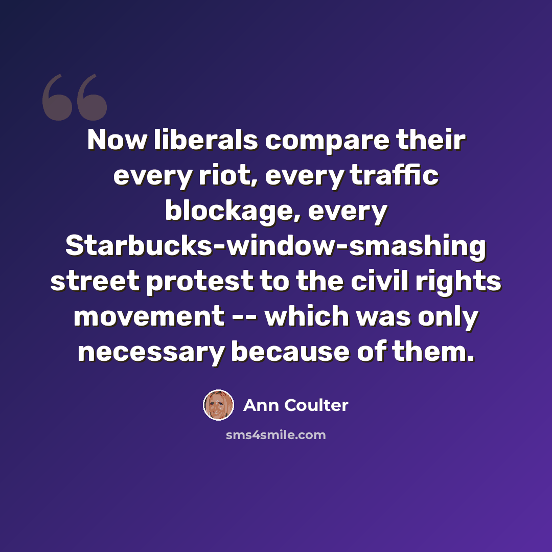 “Now liberals compare their every riot, every traffic blockage, every Starbucks-window-smashing street protest to the civil rights movement -- which was only necessary because of them.” quote by Ann Coulter