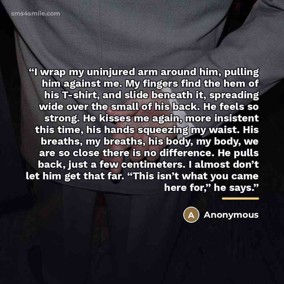 “I wrap my uninjured arm around him, pulling him against me. My fingers find the hem of his T-shirt, and slide beneath it, spreading wide over the small of his back. He feels so strong. He kisses me again, more insistent this time, his hands squeezing my waist. His breaths, my breaths, his body, my…” quote by Anonymous