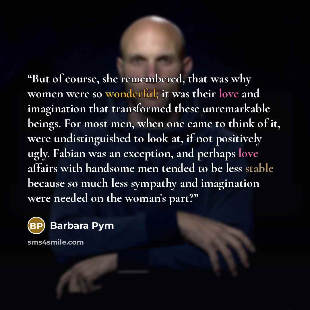 “But of course, she remembered, that was why women were so wonderful; it was their love and imagination that transformed these unremarkable beings. For most men, when one came to think of it, were undistinguished to look at, if not positively ugly. Fabian was an exception, and perhaps love affairs…” quote by Barbara Pym