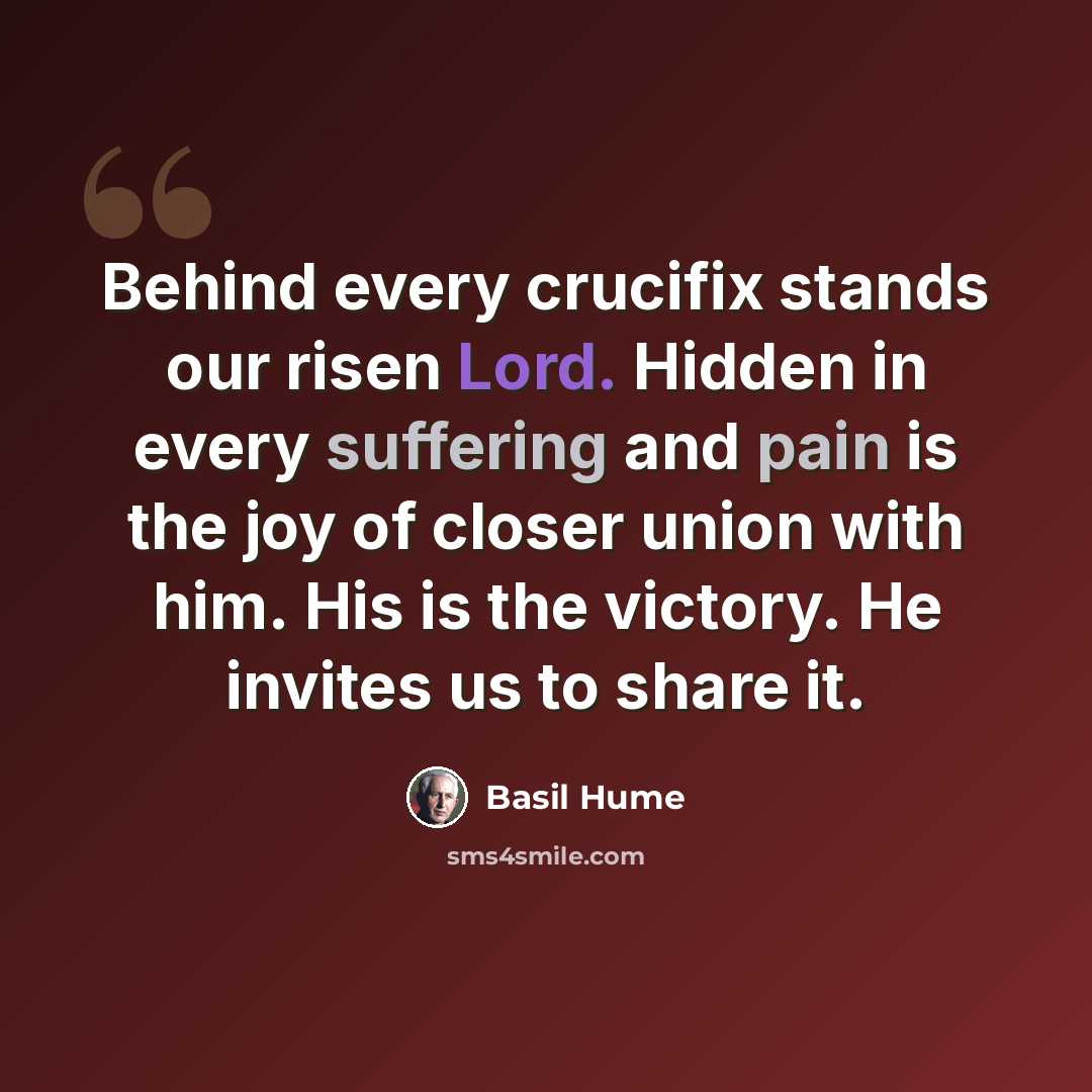 “Behind every crucifix stands our risen Lord. Hidden in every suffering and pain is the joy of closer union with him. His is the victory. He invites us to share it.” quote by Basil Hume