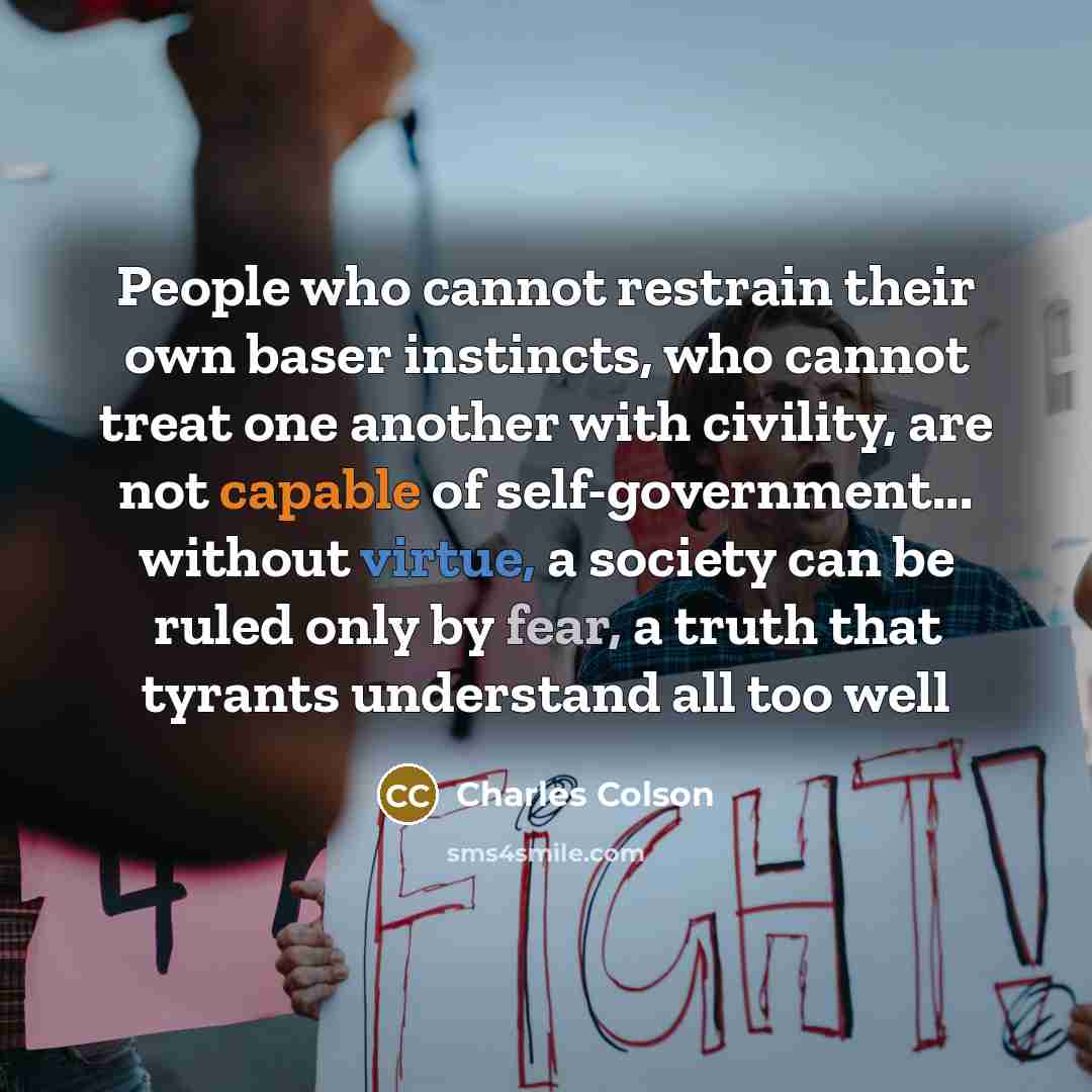 “People who cannot restrain their own baser instincts, who cannot treat one another with civility, are not capable of self-government... without virtue, a society can be ruled only by fear, a truth that tyrants understand all too well” quote by Charles Colson