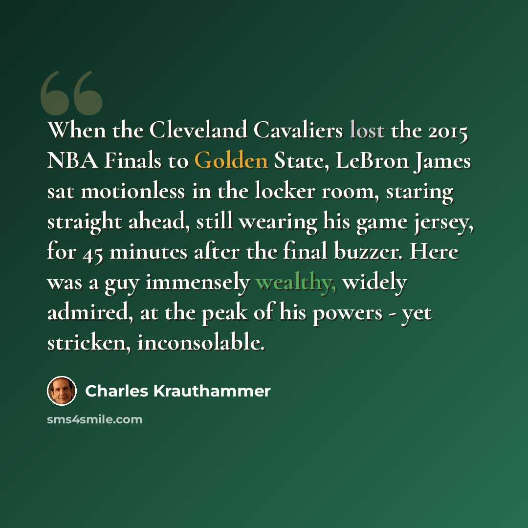 “When the Cleveland Cavaliers lost the 2015 NBA Finals to Golden State, LeBron James sat motionless in the locker room, staring straight ahead, still wearing his game jersey, for 45 minutes after the final buzzer. Here was a guy immensely wealthy, widely admired, at the peak of his powers - yet…” quote by Charles Krauthammer