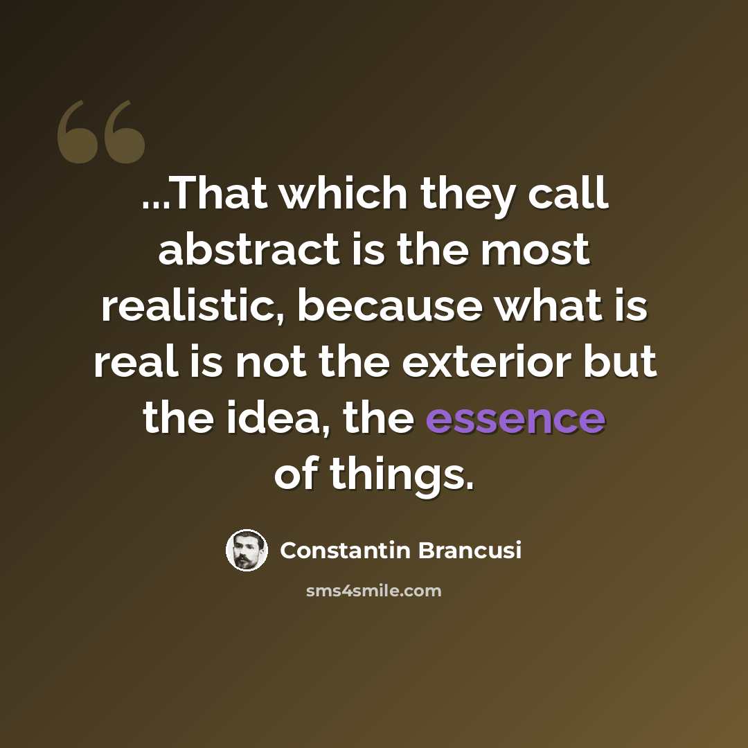 “...That which they call abstract is the most realistic, because what is real is not the exterior but the idea, the essence of things.” quote by Constantin Brancusi