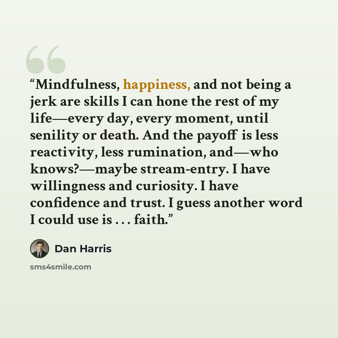 “Mindfulness, happiness, and not being a jerk are skills I can hone the rest of my life—every day, every moment, until senility or death. And the payoff is less reactivity, less rumination, and—who knows?—maybe stream-entry. I have willingness and curiosity. I have confidence and trust. I guess…” quote by Dan Harris