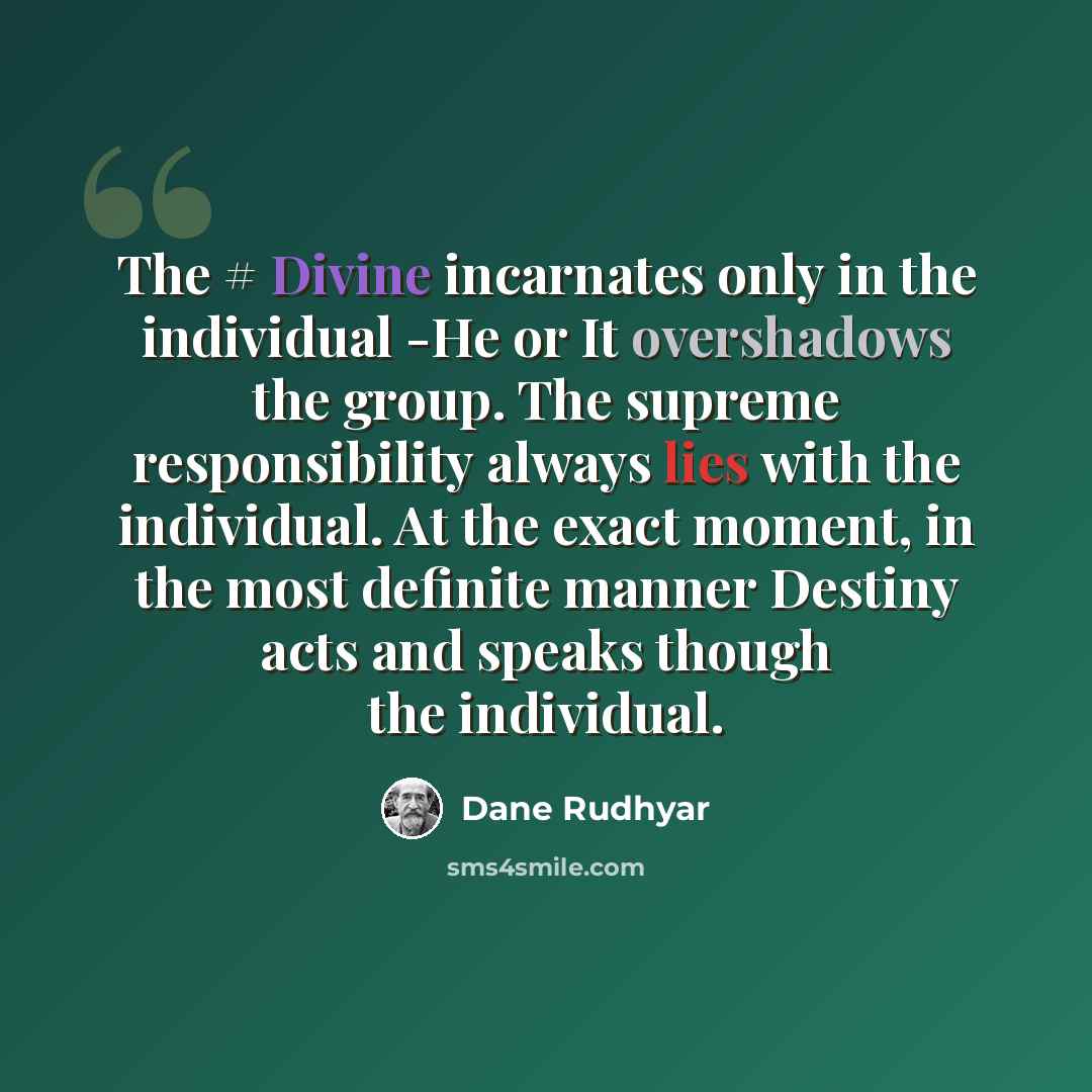 “The # Divine incarnates only in the individual -He or It overshadows the group. The supreme responsibility always lies with the individual. At the exact moment, in the most definite manner Destiny acts and speaks though the individual.” quote by Dane Rudhyar