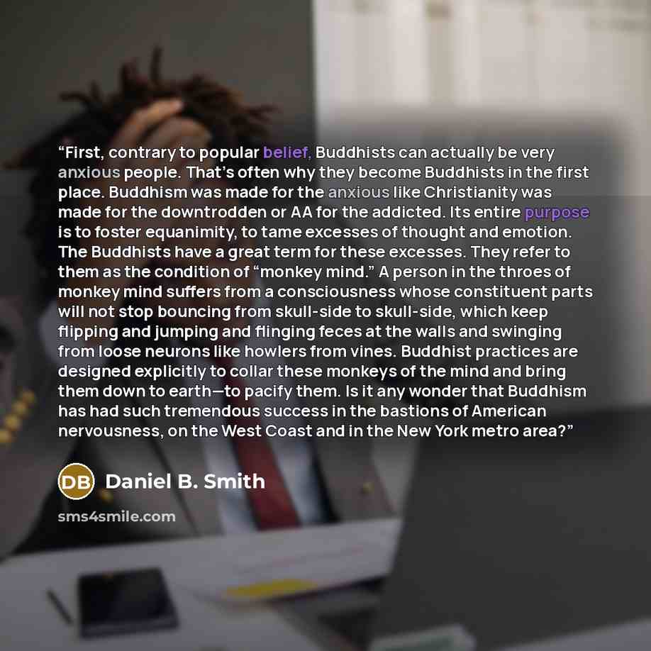“First, contrary to popular belief, Buddhists can actually be very anxious people. That’s often why they become Buddhists in the first place. Buddhism was made for the anxious like Christianity was made for the downtrodden or AA for the addicted. Its entire purpose is to foster equanimity, to tame…” quote by Daniel B. Smith