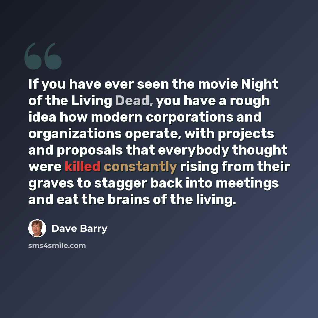 “If you have ever seen the movie Night of the Living Dead, you have a rough idea how modern corporations and organizations operate, with projects and proposals that everybody thought were killed constantly rising from their graves to stagger back into meetings and eat the brains of the living.” quote by Dave Barry