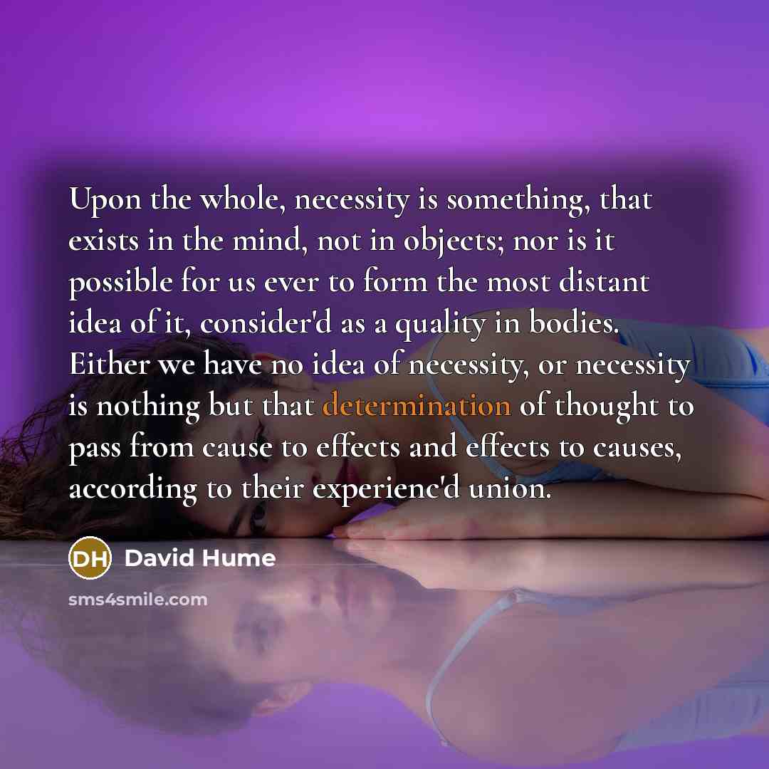 “Upon the whole, necessity is something, that exists in the mind, not in objects; nor is it possible for us ever to form the most distant idea of it, consider'd as a quality in bodies. Either we have no idea of necessity, or necessity is nothing but that determination of thought to pass from cause…” quote by David Hume