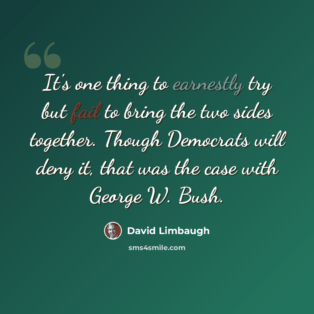 “It's one thing to earnestly try but fail to bring the two sides together. Though Democrats will deny it, that was the case with George W. Bush.” quote by David Limbaugh