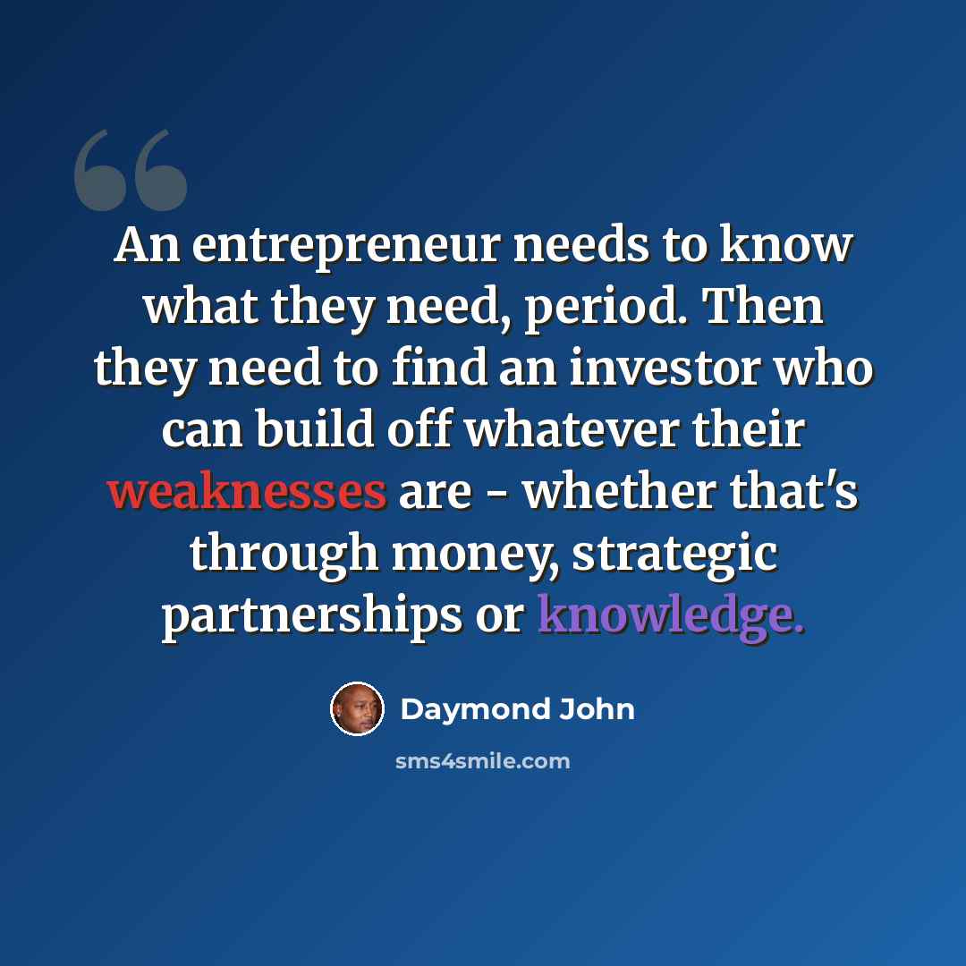 “An entrepreneur needs to know what they need, period. Then they need to find an investor who can build off whatever their weaknesses are - whether that's through money, strategic partnerships or knowledge.” quote by Daymond John