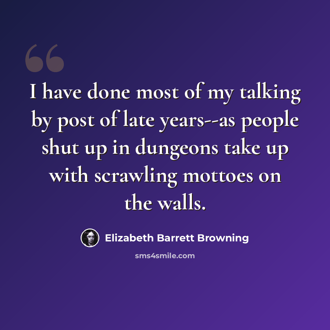 “I have done most of my talking by post of late years--as people shut up in dungeons take up with scrawling mottoes on the walls.” quote by Elizabeth Barrett Browning
