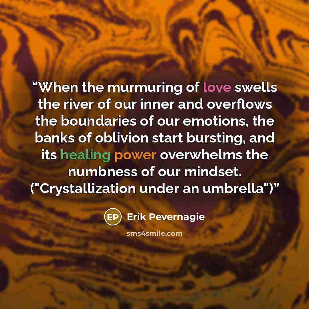 “When the murmuring of love swells the river of our inner and overflows the boundaries of our emotions, the banks of oblivion start bursting, and its healing power overwhelms the numbness of our mindset. ("Crystallization under an umbrella")” quote by Erik Pevernagie