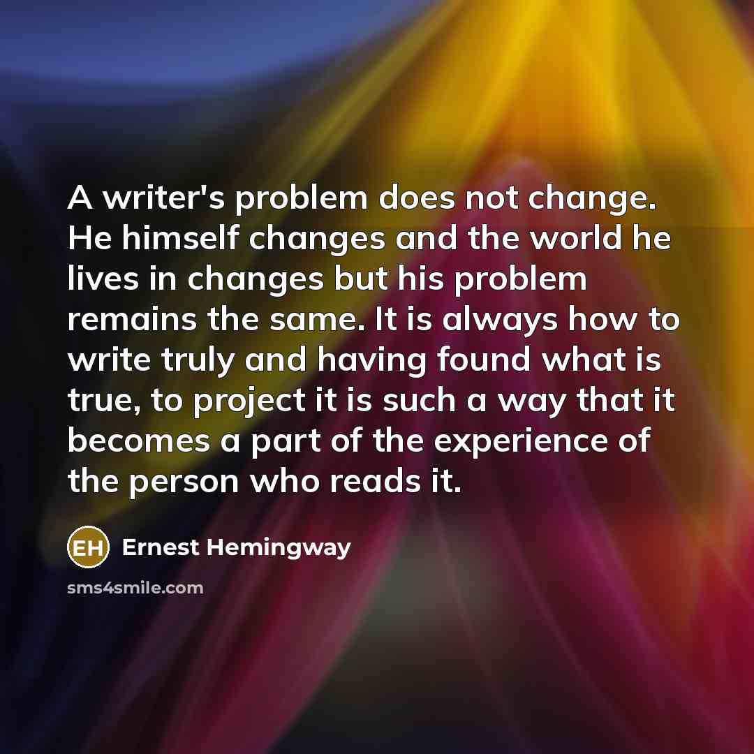 “A writer's problem does not change. He himself changes and the world he lives in changes but his problem remains the same. It is always how to write truly and having found what is true, to project it is such a way that it becomes a part of the experience of the person who reads it.” quote by Ernest Hemingway