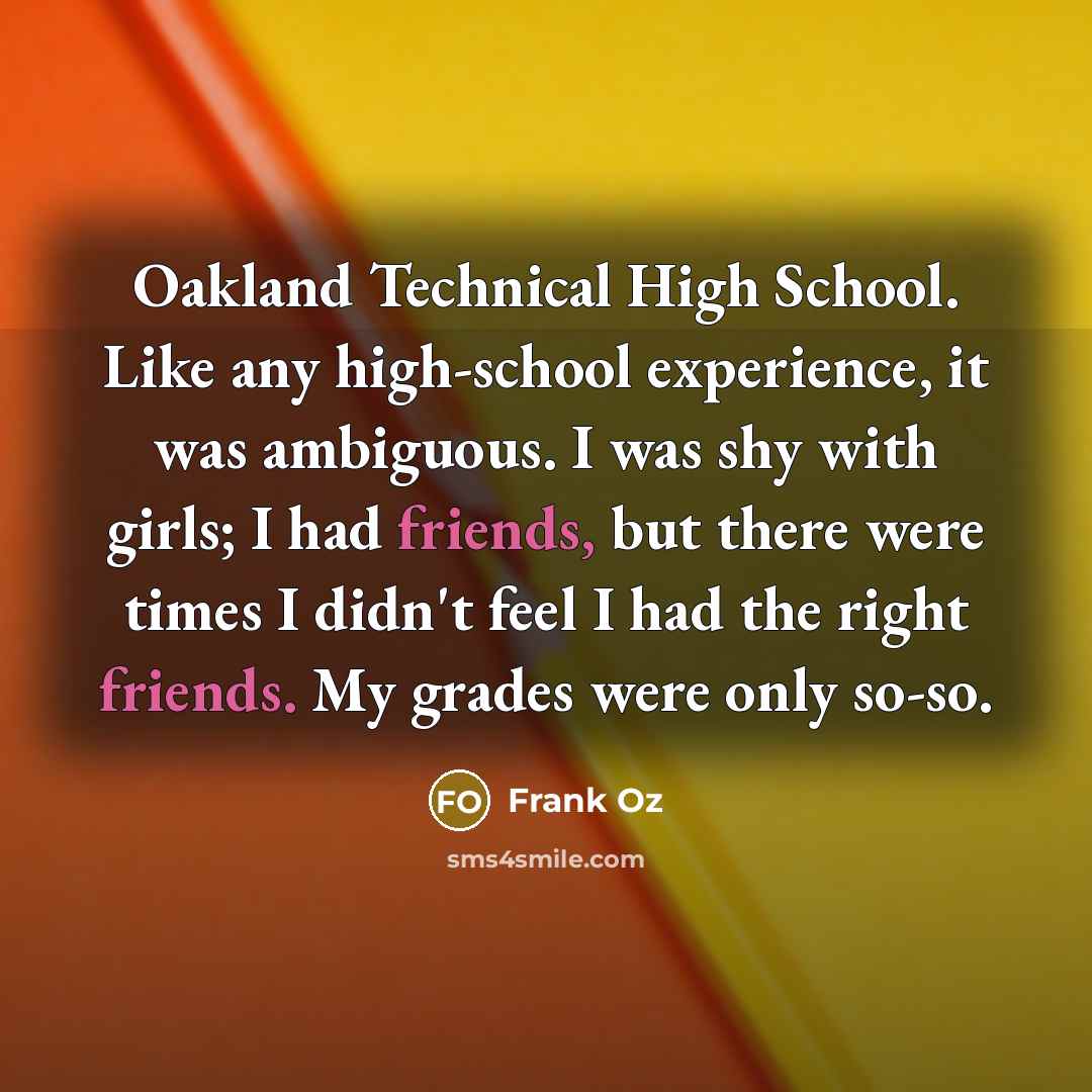 “Oakland Technical High School. Like any high-school experience, it was ambiguous. I was shy with girls; I had friends, but there were times I didn't feel I had the right friends. My grades were only so-so.” quote by Frank Oz
